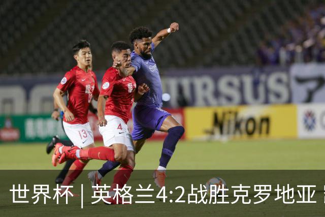 世界杯 | 英格兰4:2战胜克罗地亚 凯恩平队史世界杯进球纪录