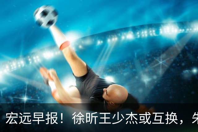 宏远早报！徐昕王少杰或互换，朱芳雨做重要决定，张文逸将续约