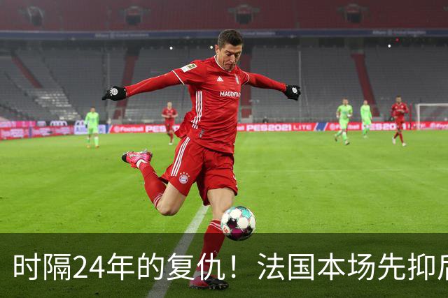 时隔24年的复仇！法国本场先抑后扬 一扫韩日世界杯阴霾